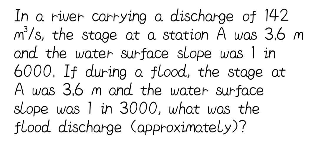 In a river carrying a discharge of 142
m/s, the stage at a station A was 3,6 m
and the water surface slope was 1 in
6000. If during a flood, the stage at
A was 3,6 m and the water surface
slope was 1 in 3000, what was the
flood discharge (approximately)?
