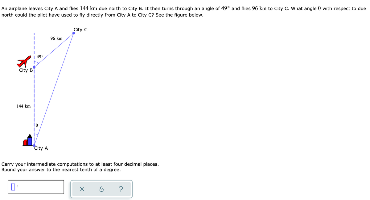 An airplane leaves City A and flies 144 km due north to City B. It then turns through an angle of 49° and flies 96 km to City C. What angle with respect to due
north could the pilot have used to fly directly from City A to City C? See the figure below.
City C
96 km
0
City A
Carry your intermediate computations to at least four decimal places.
Round your answer to the nearest tenth of a degree.
口。
X
S ?
City B
144 km
49°