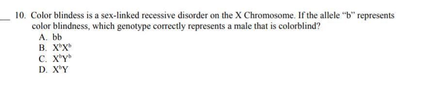 10. Color blindess is a sex-linked recessive disorder on the X Chromosome. If the allele "b" represents
color blindness, which genotype correctly represents a male that is colorblind?
A. bb
В. ХХ»
C. X'Y
D. XY

