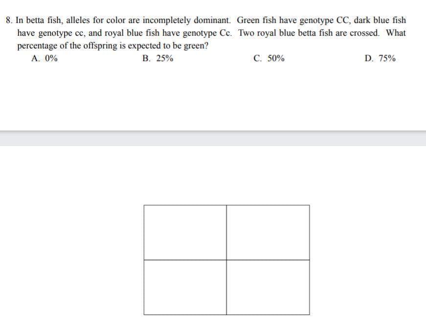 8. In betta fish, alleles for color are incompletely dominant. Green fish have genotype CC, dark blue fish
have genotype cc, and royal blue fish have genotype Cc. Two royal blue betta fish are crossed. What
percentage of the offspring is expected to be green?
A. 0%
B. 25%
C. 50%
D. 75%
