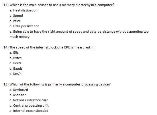 13) Which is the main reason to use a memory hierarchy in a computer?
a. Heat dissipation
b. Speed
c. Price
d. Data persistence
e. Being able to have the right amount of speed and data persistence without spending too
much money
14) The speed of the internal clock of a CPU is measured in:
a. Bits
b. Bytes
c. Hertz
d. Bauds
e. Km/h
15) Which of the following is primarily a computer processing device?
a. Keyboard
b. Monitor
c. Network interface card
d. Central processing unit
e. Internal expansion slot
