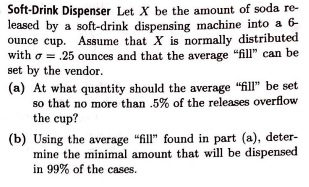 Soft-Drink Dispenser Let X be the amount of soda re-
leased by a soft-drink dispensing machine into a 6-
ounce cup. Assume that X is normally distributed
with o = .25 ounces and that the average "fill" can be
set by the vendor.
(a) At what quantity should the average "fill" be set
so that no more than .5% of the releases overflow
the cup?
(b) Using the average "fill" found in part (a), deter-
mine the minimal amount that will be dispensed
in 99% of the cases.
