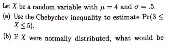 Let X be a random variable with u = 4 and o = .5.
(a) Use the Chebychev inequality to estimate Pr(3 <
X < 5).
%3D
(b) If X were normally distributed, what would be
