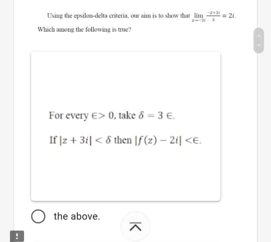 Using the epsilon-delta criteria, our aim is to show that lim *3i
#= 2i.
Which among the following is true?
For every E> 0, take 8 = 3 E.
If |z + 3i| < 8 then |f (z) – 2i| <E.
the above.
K
