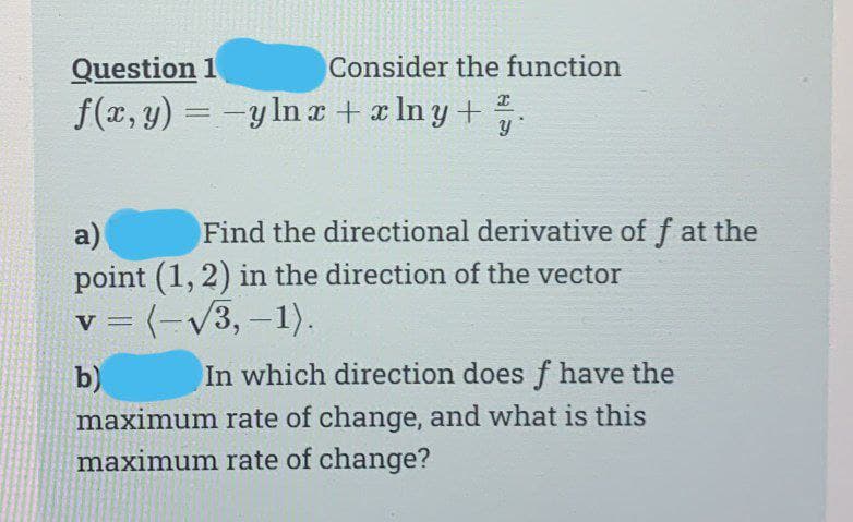 Consider the function
Question 1
f(x, y) = -y ln x + xlny+ y
a)
Find the directional derivative of f at the
point (1, 2) in the direction of the vector
v = (-√√3,-1).
b)
In which direction does f have the
maximum rate of change, and what is this
maximum rate of change?