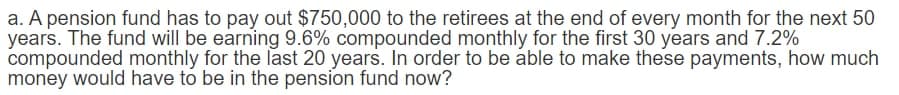 a. A pension fund has to pay out $750,000 to the retirees at the end of every month for the next 50
years. The fund will be earning 9.6% compounded monthly for the first 30 years and 7.2%
compounded monthly for the last 20 years. In order to be able to make these payments, how much
money would have to be in the pension fund now?