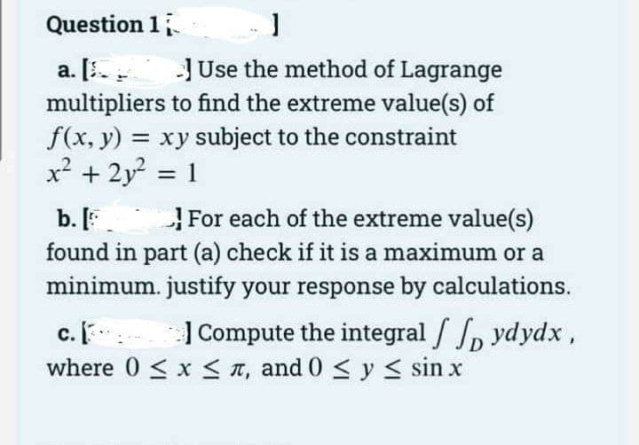 Question 1
]
a. [Use the method of Lagrange
multipliers to find the extreme value(s) of
f(x, y) = xy subject to the constraint
x² + 2y² = 1
b. [
For each of the extreme value(s)
found in part (a) check if it is a maximum or a
minimum. justify your response by calculations.
c. [
Compute the integral / ydydx,
where 0 ≤ x ≤, and 0 ≤ y ≤ sin x