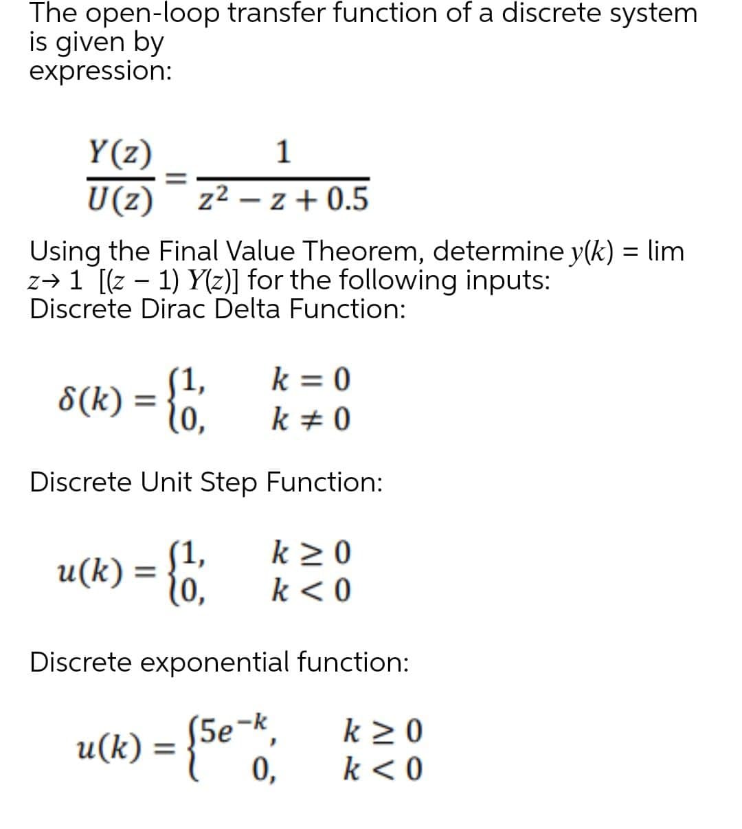 The open-loop transfer function of a discrete system
is given by
expression:
Y(z)
1
=
U(z) z² - z+0.5
Using the Final Value Theorem, determine y(k) = lim
z→ 1 [(z − 1) Y(z)] for the following inputs:
Discrete Dirac Delta Function:
k = 0
k # 0
Discrete Unit Step Function:
8(k):
u(k)
=
(1,
=
(1,
10,
k≥0
k < 0
Discrete exponential function:
(5e-k,
k≥ 0
0,
k <0
u(k) -