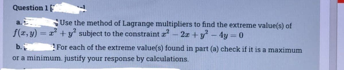 Question 1
a.
Use the method of Lagrange multipliers to find the extreme value(s) of
f(x, y) = x² + y² subject to the constraint x² - 2x + y² - 4y = 0
b.
For each of the extreme value(s) found in part (a) check if it is a maximum
or a minimum. justify your response by calculations.