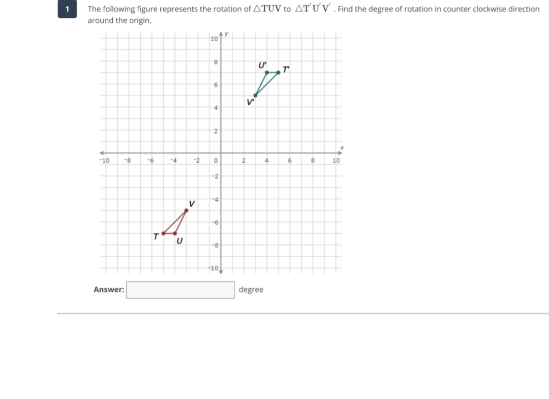 The following figure represents the rotation of ATUV to AT´Ư V . Find the degree of rotation in counter clockwise direction
around the origin.
1
10
4
-10
-8
-6
-4
-2
2
6.
10
-2
-4
V
--8
+10
Answer:
degree
