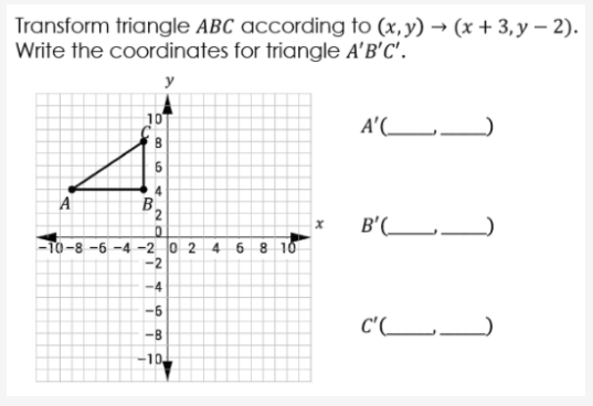 Transform triangle ABC according to (x,y) → (x + 3, y – 2).
Write the coordinates for triangle A'B'C'.
10
A'(L_)
A
4
B
B'(_ _
6 8 10
-To-8 -6 -4 -2 0 2 4
-2
-4
-6
C'(_L.
-B
-10
