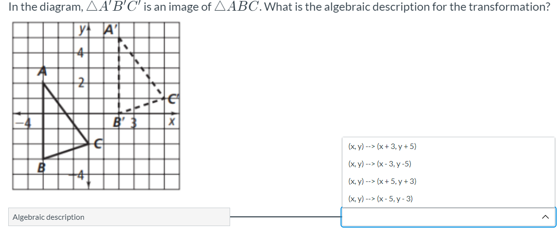 In the diagram, AA'B'C' is an image of AABC.What is the algebraic description for the transformation?
y A'
4
B' 3
(x, y) --> (x+ 3, y + 5)
B
(x, y) --> (x - 3, y -5)
(x, y) --> (x+ 5, y + 3)
(x, y) --> (x- 5, y - 3)
Algebraic description
