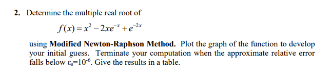 2. Determine the multiple real root of
f(x) =x² -2xe* +e*
using Modified Newton-Raphson Method. Plot the graph of the function to develop
your initial guess. Terminate your computation when the approximate relative error
falls below ɛ=10“. Give the results in a table.
