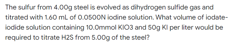 The sulfur from 4.00g steel is evolved as dihydrogen sulfide gas and
titrated with 1.60 mL of 0.050ON iodine solution. What volume of iodate-
iodide solution containing 10.Ommol KIO3 and 50g Kl per liter would be
required to titrate H2S from 5.00g of the steel?
