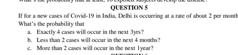 QUESTION 5
If for a new cases of Covid-19 in India, Delhi is occurring at a rate of about 2 per month
What's the probability that
a. Exactly 4 cases will occur in the next 3yrs?
b. Less than 2 cases will occur in the next 4 months?
c. More than 2 cases will occur in the next lyear?
