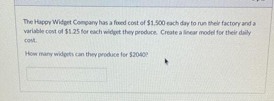 The Happy Widget Company has a fixed cost of $1,500 each day to run their factory and a
variable cost of $1.25 for each widget they produce. Create a linear model for their daily
cost.
How many widgets can they produce for $2040?
