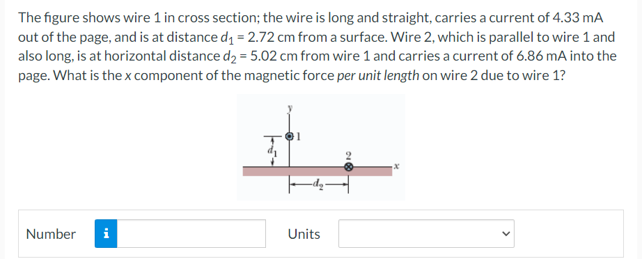 The figure shows wire 1 in cross section; the wire is long and straight, carries a current of 4.33 mA
out of the page, and is at distance d₁ = 2.72 cm from a surface. Wire 2, which is parallel to wire 1 and
also long, is at horizontal distance d₂ = 5.02 cm from wire 1 and carries a current of 6.86 mA into the
page. What is the x component of the magnetic force per unit length on wire 2 due to wire 1?
Number i
Units
28