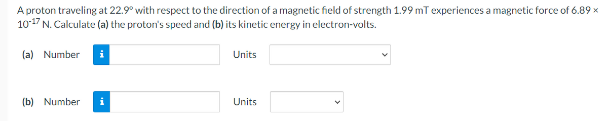 A proton traveling at 22.9° with respect to the direction of a magnetic field of strength 1.99 mT experiences a magnetic force of 6.89 x
10-17 N. Calculate (a) the proton's speed and (b) its kinetic energy in electron-volts.
(a) Number i
(b) Number i
Units
Units