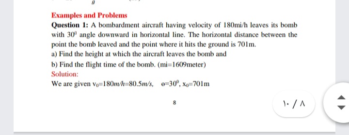 Examples and Problems
Question 1: A bombardment aircraft having velocity of 180mi/h leaves its bomb
with 30° angle downward in horizontal line. The horizontal distance between the
point the bomb leaved and the point where it hits the ground is 701m.
a) Find the height at which the aircraft leaves the bomb and
b) Find the flight time of the bomb. (mi=1609meter)
Solution:
We are given vo=180m/h=80.5m/s, e=30°, xo=701m
8
