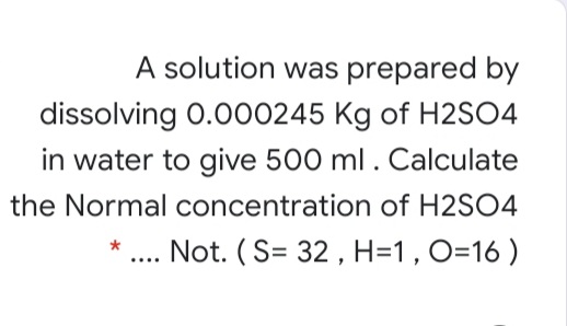 A solution was prepared by
dissolving 0.000245 Kg of H2SO4
in water to give 500 ml. Calculate
the Normal concentration of H2SO4
.. Not. (S= 32 , H=1 , O=16 )
