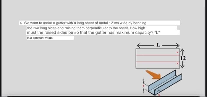 4. We want to make a gutter with a long sheet of metal 12 cm wide by bending
the two long sides and raising them perpendicular to the sheet. How high
must the raised sides be so that the gutter has maximum capacity? "L"
is a constant value.
12
