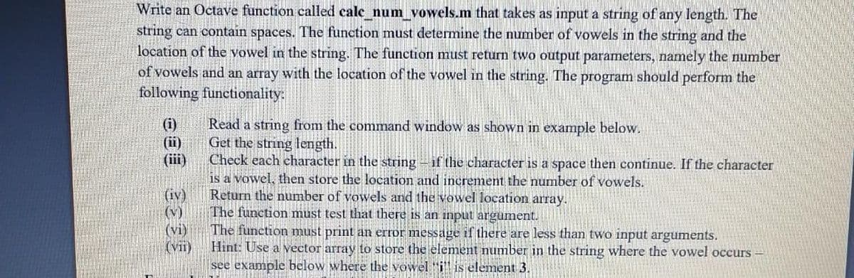 Write an Octave function called cale num vowels.m that takes as input a string of any length. The
string can contain spaces. The function must determine the number of vowels in the string and the
location of the vowel in the string. The function must return two output parameters, namely the number
of vowels and an array with the location of the vowel in the string. The program should perform the
following functionality:
Read a string from the command window as shown in example below.
Get the string length.
Check each character in the string -if the character is a space then continue. If the character
is a vowel, then store the location and increment the number of vowels.
Return the number of vowels and the vowel location array.
The function must test that there is an input argument.
(i)
(ii)
(iii)
(iv)
(v)
(vi)
(V)
The function must print an error message if there are less than two input arguments.
Hint: Use a vector array to store the element number in the string where the vowel occurs -
see example below where the vowel i is element 3.

