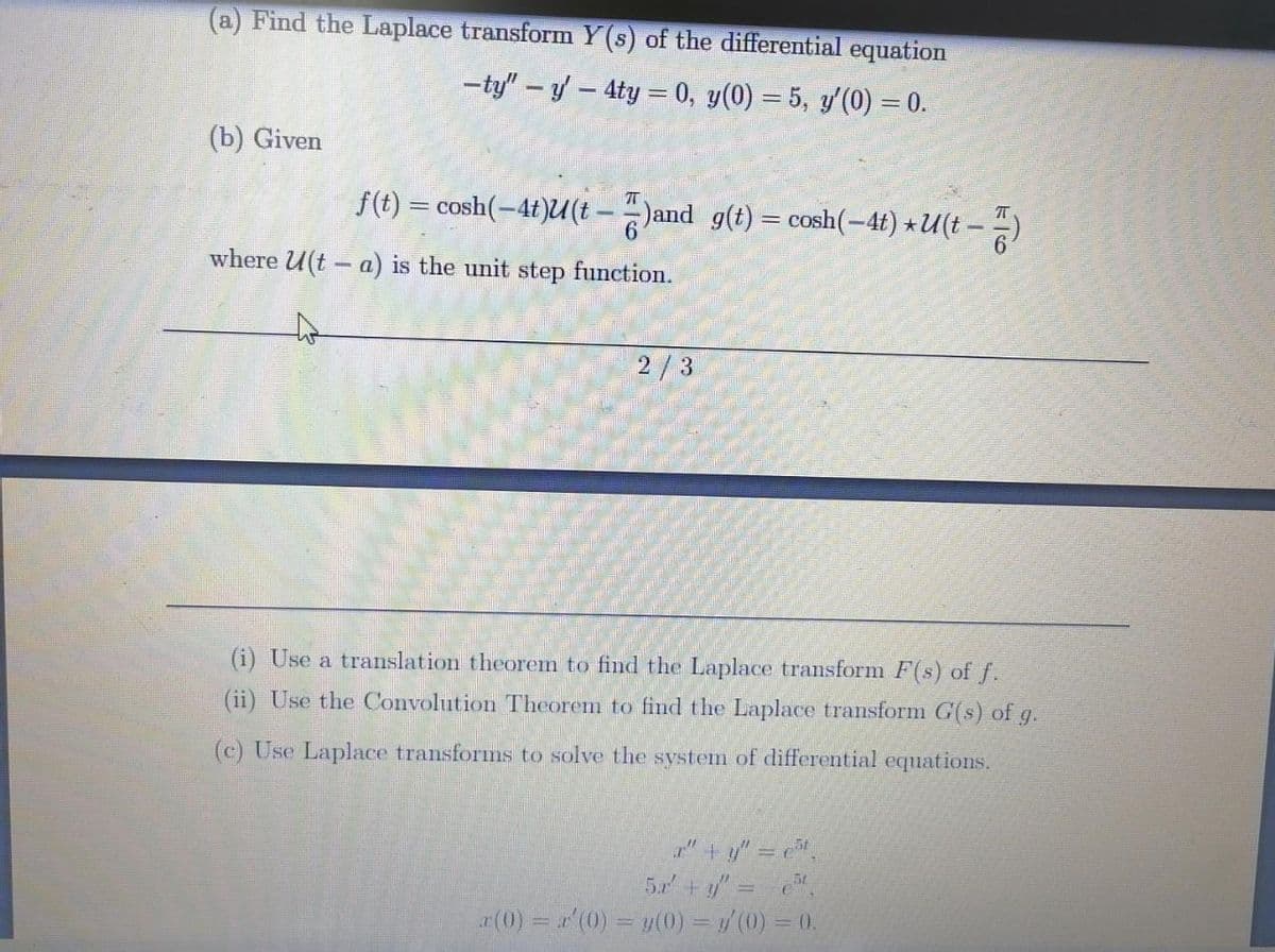 (a) Find the Laplace transform Y(s) of the differential equation
-ty" – y- 4ty = 0, y(0) = 5, y'(0) = 0.
(b) Given
f(t) = cosh(-4t)U(t - - )and g(t) = cosh(-4t) *U(t – )
where U(t – a) is the unit step function.
2/3
(i) Use a translation theorem to find the Laplace transform F(s) of f.
(ii) Use the Convolution Theorem to find the Laplace transform G(s) of g.
(c) Use Laplace transforms to solve the system of differential equations.
" +y" = ,
5r +y" = ",
a(0) '(0) = y(0) = / (0) = 0.
