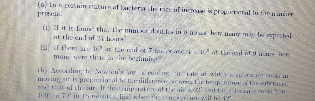 (a) In a certain culture of bacteria the rate of increase is proportional to the number
present.
(i) If it is found that the number doubles in 8 hours, how many may be expeeted
at the end of 24 hours?
(ii) If there are 10* at the end of 7 hours and 4 x 10* at the end of 9 hours, how
many were there in the beginning?
(b) According to Newton's law of cooling, the rate at which a substance cools in
moving air is proportional to the difference between the temperature of the substance
and that of the air. If the temperature of the air is 32 and the substance cools from
100 to 70° in 15 minutes, find when the temperature will be 12°.

