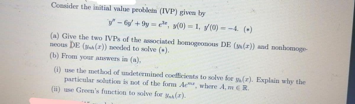 Consider the initial value problem (IVP) given by
y" – 6y' + 9y = e", y(0) = 1, y(0) = -4. (*)
(a) Give the two IVPS of the associated homogeonous DE (yh (r)) and nonhomoge-
neous DE (ynh (x)) needed to solve (*).
(b) From your answers in (a),
(i) use the method of undetermined coefficients to solve for y,(r). Explain why the
particular solution is not of the form Ae"mx, where A, m E R.
(ii) use Green's function to solve for ynh (r).
