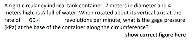 A right circular cylindrical tank container, 2 meters in diameter and 4
meters high, is ½ full of water. When rotated about its vertical axis at the
rate of 60.4
revolutions per minute, what is the gage pressure
(kPa) at the base of the container along the circumference?
show correct figure here
