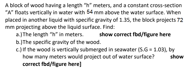 A block of wood having a length "h" meters, and a constant cross-section
"A" floats vertically in water with 54 mm above the water surface. When
placed in another liquid with specific gravity of 1.35, the block projects 72
mm projecting above the liquid surface. Find:
a.) The length "h" in meters.
b.)The specific gravity of the wood.
c.) If the wood is vertically submerged in seawater (S.G = 1.03), by
how many meters would project out of water surface?
correct fbd/figure here]
show correct fbd/figure here
show
