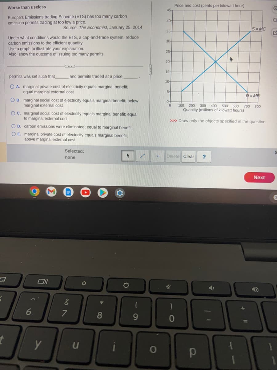 t
Worse than useless
Europe's Emissions trading Scheme (ETS) has too many carbon
emission permits trading at too low a price.
Under what conditions would the ETS, a cap-and-trade system, reduce
carbon emissions to the efficient quantity.
Source: The Economist, January 25, 2014
Use a graph to illustrate your explanation.
Also, show the outcome of issuing too many permits.
permits was set such that_
and permits traded at a price
O A. marginal private cost of electricity equals marginal benefit;
equal marginal external cost
OB. marginal social cost of electricity equals marginal benefit; below
marginal external cost
OC. marginal social cost of electricity equals marginal benefit; equal
to marginal external cost
OD. carbon emissions were eliminated; equal to marginal benefit
O E. marginal private cost of electricity equals marginal benefit;
above marginal external cost
6
y
Selected:
none
087
7
O
*
8
*
O
9
O
45-
40-
35-
30-
25-
20-
15-
10-
5-
0-
0
Price and cost (cents per kilowatt hour)
100 200. 300 400 500 600 700 800
Quantity (millions of kilowatt hours)
>>> Draw only the objects specified in the question.
Delete Clear
4
O
S=MC
?
D=MB
Next
O
Q
S
38
11