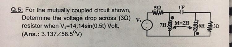 50
1F
Q.5: For the mutually coupled circuit shown,
Determine the voltage drop across (32) v,
resistor when V3=14.14sin(0.5t) Volt.
(Ans.: 3.137458.5°V)
HH
M=2H
7H
36H
