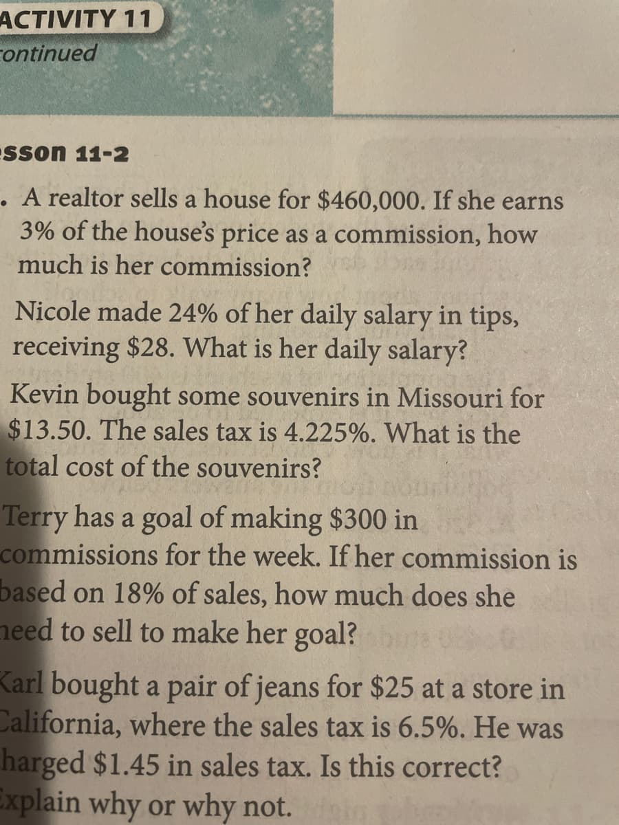 ACTIVITY 11
continued
Sson 11-2
. A realtor sells a house for $460,000. If she earns
3% of the house's price as a commission, how
much is her commission?
Nicole made 24% of her daily salary in tips,
receiving $28. What is her daily salary?
Kevin bought some souvenirs in Missouri for
$13.50. The sales tax is 4.225%. What is the
total cost of the souvenirs?
Terry has a goal of making $300 in
commissions for the week. If her commission is
based on 18% of sales, how much does she
need to sell to make her goal?bine U
Karl bought a pair of jeans for $25 at a store in
California, where the sales tax is 6.5%. He was
harged $1.45 in sales tax. Is this correct?
Explain why or why not.
