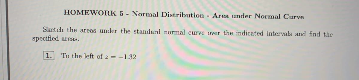 HOMEWORK 5 - Normal Distribution - Area under Normal Curve
Sketch the areas under the standard normal curve over the indicated intervals and find the
specified areas.
1.
To the left of z = –1.32
