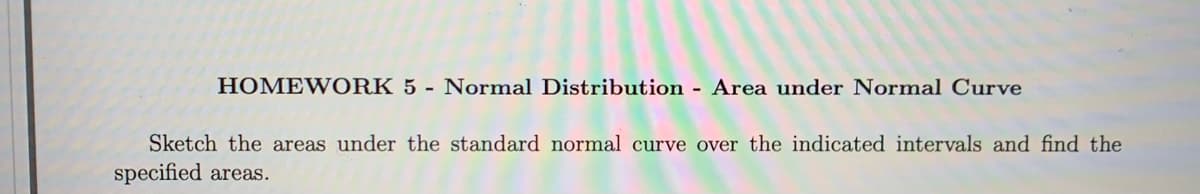 HOMEWORK 5 - Normal Distribution Area under Normal Curve
Sketch the areas under the standard normal curve over the indicated intervals and find the
specified areas.
