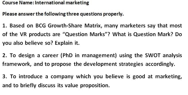 Course Name: International marketing
Please answer the following three questions properly.
1. Based on BCG Growth-Share Matrix, many marketers say that most
of the VR products are "Question Marks"? What is Question Mark? Do
you also believe so? Explain it.
2. To design a career (PhD in management) using the SWOT analysis
framework, and to propose the development strategies accordingly.
3. To introduce a company which you believe is good at marketing,
and to briefly discuss its value proposition.
