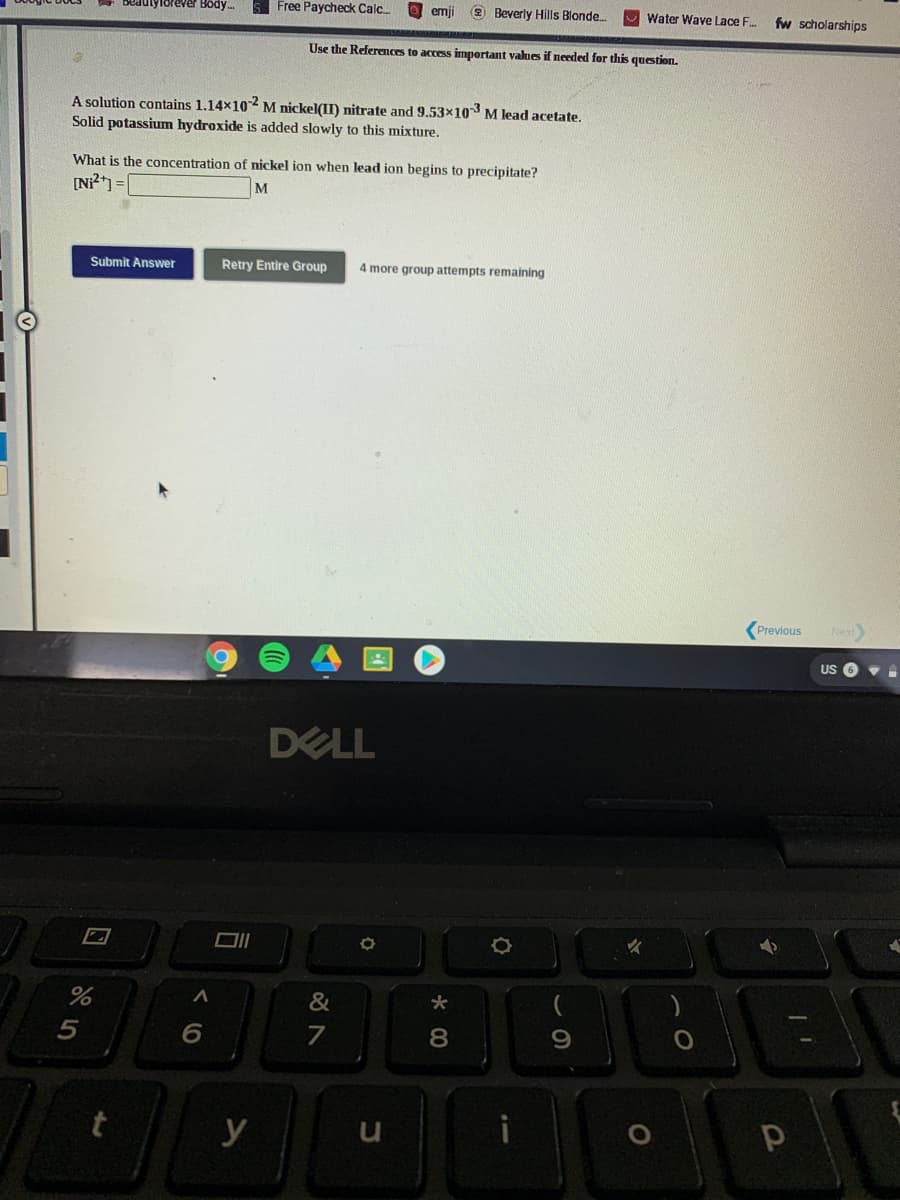 seaulyforever Body.
Free Paycheck Calc.
O emji
2 Beverly Hills Blonde.
Water Wave Lace F.
fw scholarships
Use the References to access imnportant values if needed for this question.
A solution contains 1.14x102 M nickel(II) nitrate and 9.53x10 M lead acetate.
Solid potassium hydroxide is added slowly to this mixture.
What is the concentration of nickel ion when lead ion begins to precipitate?
M
Submit Answer
Retry Entire Group
4 more group attempts remaining
Previous
Next
US
DELL
&
8
y
くO
