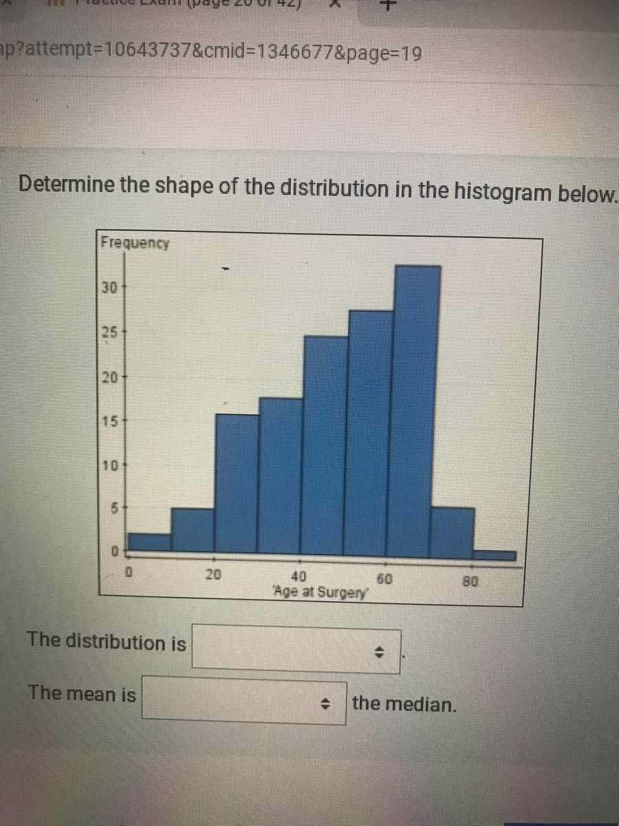 ap?attempt310643737&cmid%3D1346677&page3D19
Determine the shape of the distribution in the histogram below.
Frequency
30
25
20
15
10
20
40
60
80
Age at Surgery
The distribution is
The mean is
the median.
