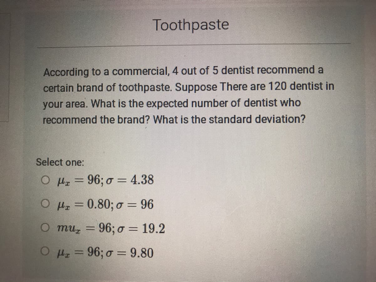 Toothpaste
According to a commercial, 4 out of 5 dentist recommend a
certain brand of toothpaste. Suppose There are 120 dentist in
your area. What is the expected number of dentist who
recommend the brand? What is the standard deviation?
Select one:
O Hz = 96; o = 4.38
%3D
O H = 0.80; o = 96
O mu = 96; o = 19.2
%3D
OHz = 96; o = 9.80
