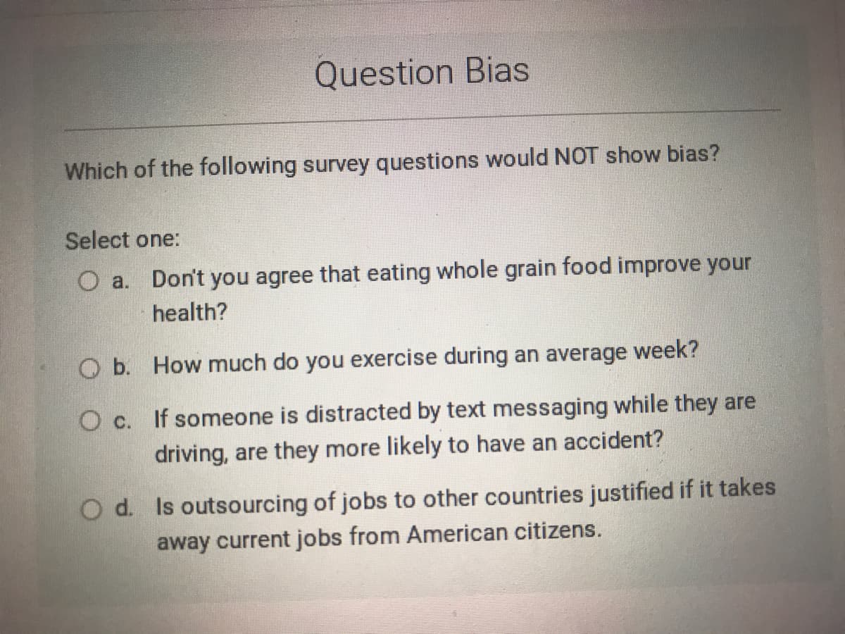 Question Bias
Which of the following survey questions would NOT show bias?
Select one:
Don't you agree that eating whole grain food improve your
O a.
health?
O b. How much do you exercise during an average week?
O c. If someone is distracted by text messaging while they are
driving, are they more likely to have an accident?
O d. Is outsourcing of jobs to other countries justified if it takes
away current jobs from American citizens.
