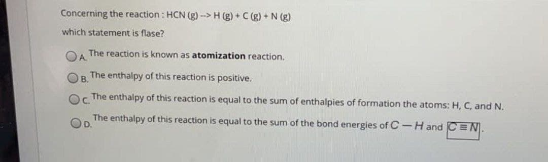 Concerning the reaction: HCN (g)-> H (g) + C (g) + N (g)
which statement is flase?
The reaction is known as atomization reaction.
A
The enthalpy of this reaction is positive.
B.
C. The enthalpy of this reaction is equal to the sum of enthalpies of formation the atoms: H, C, and N.
The enthalpy of this reaction is equal to the sum of the bond energies of C-H and CEN.
D.