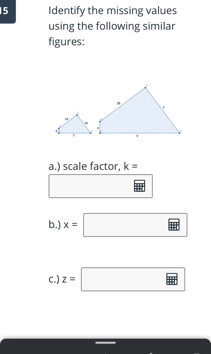 Identify the missing values
using the following similar
figures:
15
25
10
10
7
y
a.) scale factor, k =
b.) x =
c.) z =
