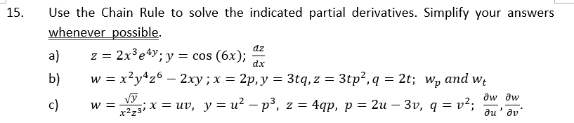 Use the Chain Rule to solve the indicated partial derivatives. Simplify your answers
whenever possible.
15.
a)
dz
- 2х3е4у; у — сos (6х);
z =
dx
b)
w = x²y*z6 – 2xy; x = 2p,y = 3tq,z =
3tp?, q = 2t; wp
and
Wt
aw aw
c)
—3 х %3D иv, у%3и? — р3, z%3D 4qp, p 3D 2и — Зу, q 3D v?;
w =
-
au' dv'
