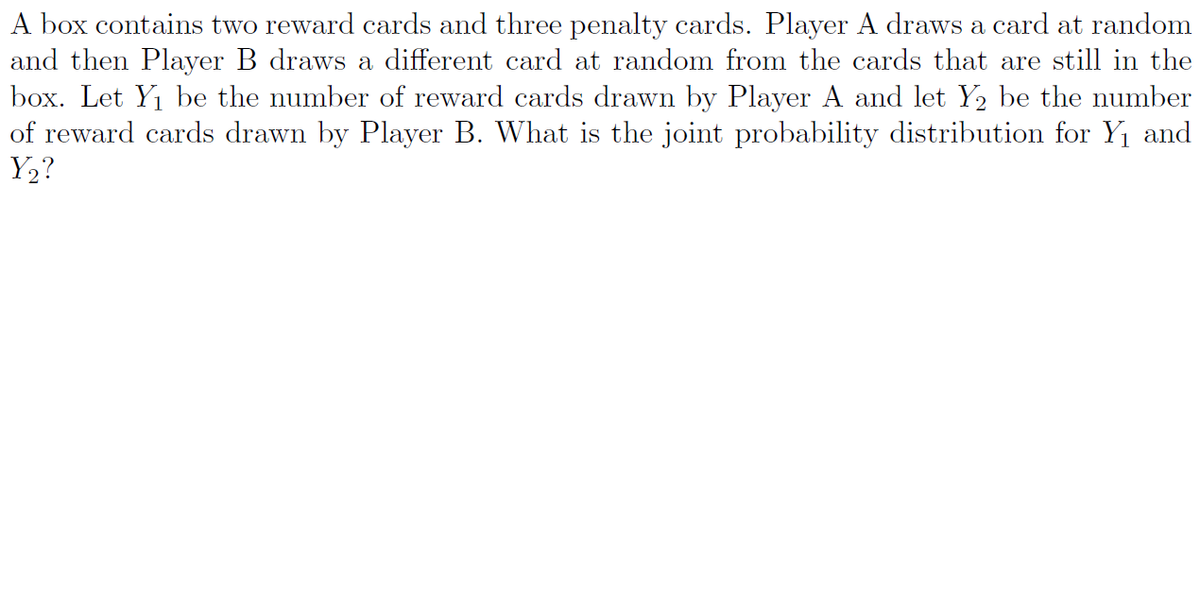 A box contains two reward cards and three penalty cards. Player A draws a card at random
and then Player B draws a different card at random from the cards that are still in the
box. Let Y1 be the number of reward cards drawn by Player A and let Y2 be the number
of reward cards drawn by Player B. What is the joint probability distribution for Y1 and
Y2?
