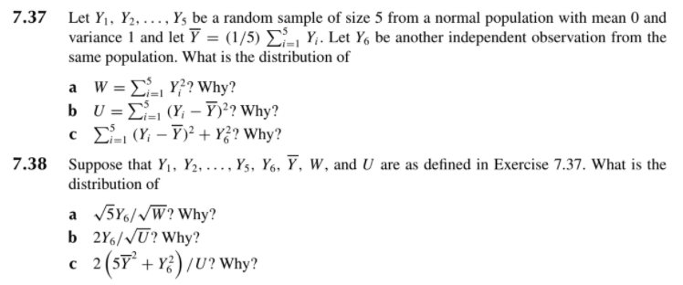 7.37 Let Y1, Y2, ..., Y, be a random sample of size 5 from a normal population with mean 0 and
variance 1 and let Y = (1/5) E, Y;. Let Y, be another independent observation from the
same population. What is the distribution of
a W = E- Y?? Why?
b U = E (Y; – Y)²? Why?
c L (Y; – Y)² + Y? Why?
7.38 Suppose that Y1, Y2, ..., Ys, Y6, Y, W, and U are as defined in Exercise 7.37. What is the
distribution of
a V5Y6//W? Why?
b 2Y6//U? Why?
2 (SY + Y;) /U? Why?
