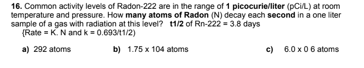 16. Common activity levels of Radon-222 are in the range of 1 picocurie/liter (pCi/L) at room
temperature and pressure. How many atoms of Radon (N) decay each second in a one liter
sample of a gas with radiation at this level? t1/2 of Rn-222 = 3.8 days
{Rate = K. N and k = 0.693/t1/2)
a) 292 atoms
b) 1.75 x 104 atoms
c) 6.0 x 0 6 atoms
