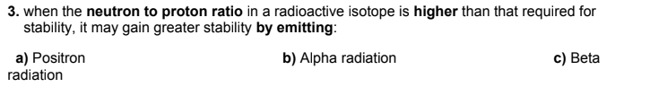 3. when the neutron to proton ratio in a radioactive isotope is higher than that required for
stability, it may gain greater stability by emitting:
a) Positron
radiation
c) Beta
b) Alpha radiation
