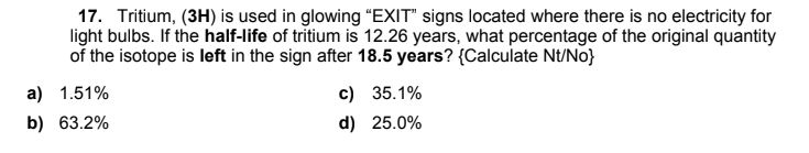 17. Tritium, (3H) is used in glowing “EXIT" signs located where there is no electricity for
light bulbs. If the half-life of tritium is 12.26 years, what percentage of the original quantity
of the isotope is left in the sign after 18.5 years? {Calculate Nt/No}
a) 1.51%
c) 35.1%
b) 63.2%
d) 25.0%
