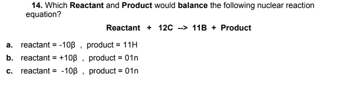 14. Which Reactant and Product would balance the following nuclear reaction
equation?
Reactant + 12C --> 11B + Product
a. reactant = -10ß , product = 11H
b. reactant = +10ß , product = 01n
%3!
c. reactant = -10B , product = 01n
